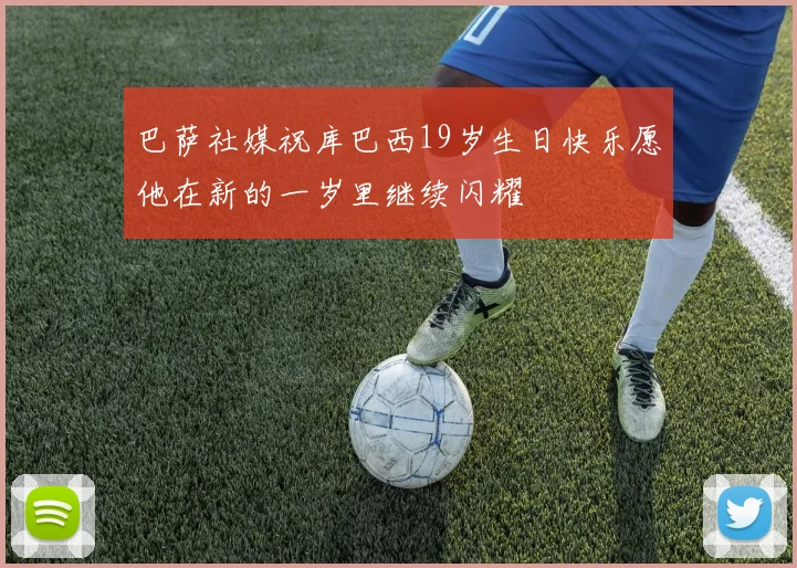 巴萨社媒祝库巴西19岁生日快乐愿他在新的一岁里继续闪耀