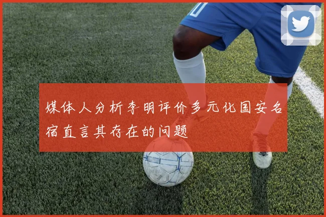 媒体人分析李明评价多元化国安名宿直言其存在的问题