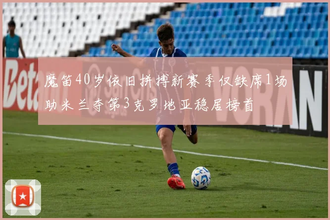 魔笛40岁依旧拼搏新赛季仅缺席1场助米兰夺第3克罗地亚稳居榜首