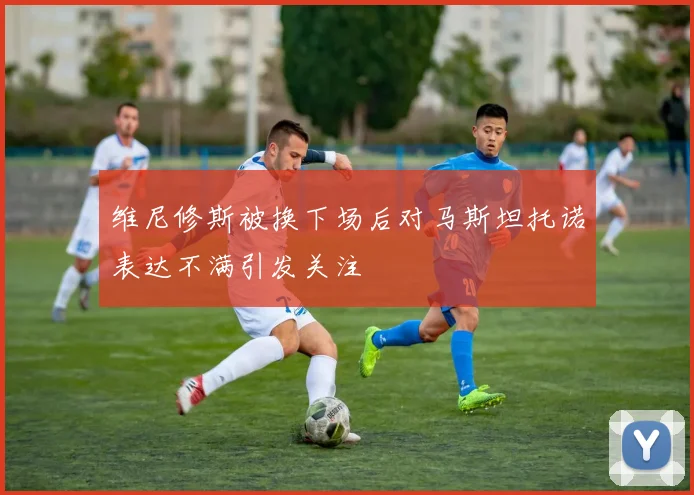 维尼修斯被换下场后对马斯坦托诺表达不满引发关注