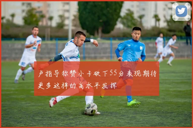 卢指导称赞小卡砍下55分表现期待更多这样的高水平发挥