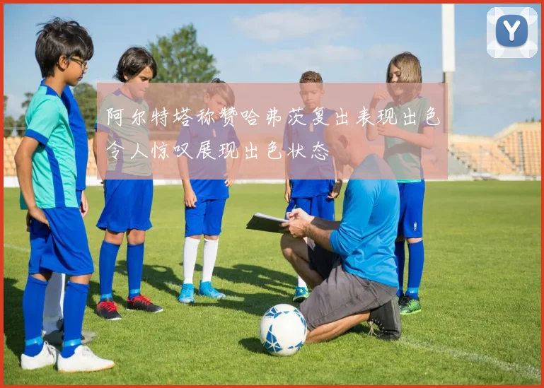 阿尔特塔称赞哈弗茨复出表现出色令人惊叹展现出色状态