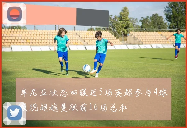 库尼亚状态回暖近5场英超参与4球表现超越曼联前16场总和