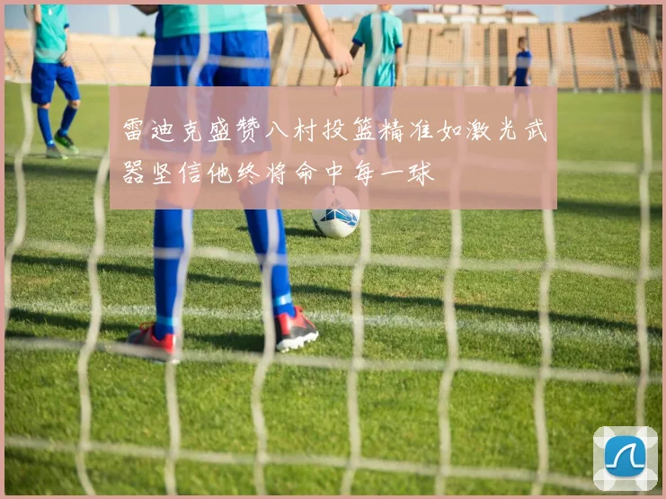 雷迪克盛赞八村投篮精准如激光武器坚信他终将命中每一球