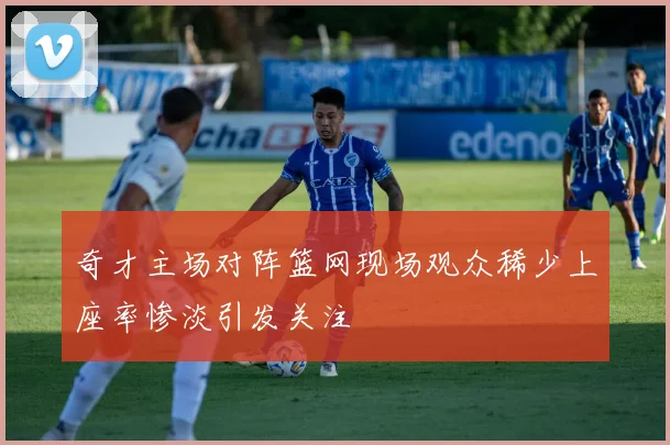 奇才主场对阵篮网现场观众稀少上座率惨淡引发关注