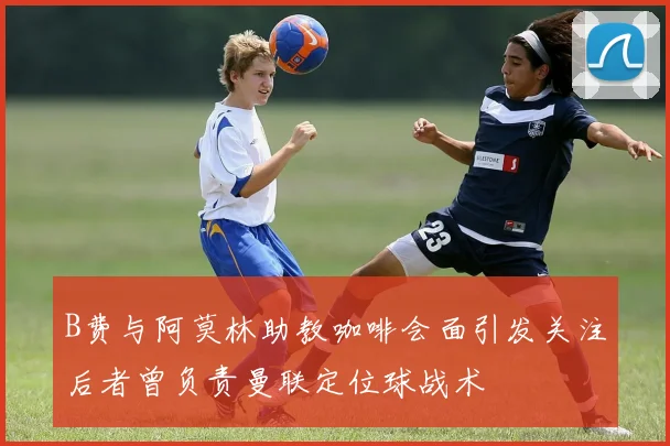 B费与阿莫林助教咖啡会面引发关注后者曾负责曼联定位球战术