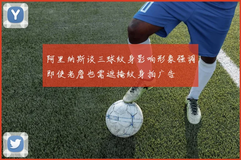阿里纳斯谈三球纹身影响形象强调即使老詹也需遮掩纹身拍广告