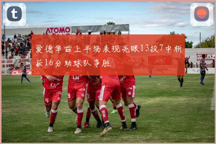 爱德华兹上半场表现亮眼13投7中斩获16分助球队争胜