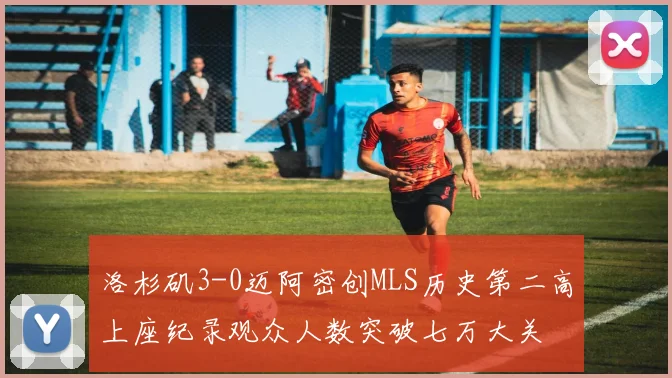 洛杉矶3-0迈阿密创MLS历史第二高上座纪录观众人数突破七万大关