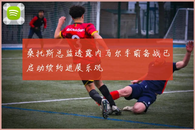 桑托斯总监透露内马尔季前备战已启动续约进展乐观