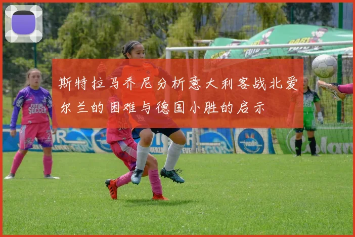 斯特拉马乔尼分析意大利客战北爱尔兰的困难与德国小胜的启示