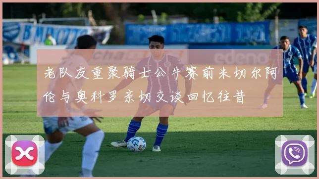 老队友重聚骑士公牛赛前米切尔阿伦与奥科罗亲切交谈回忆往昔