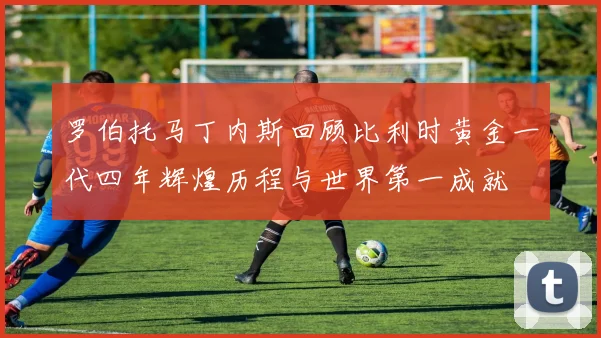 罗伯托马丁内斯回顾比利时黄金一代四年辉煌历程与世界第一成就