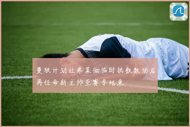 曼联计划让弗莱彻临时执教数场后再任命新主帅至赛季结束