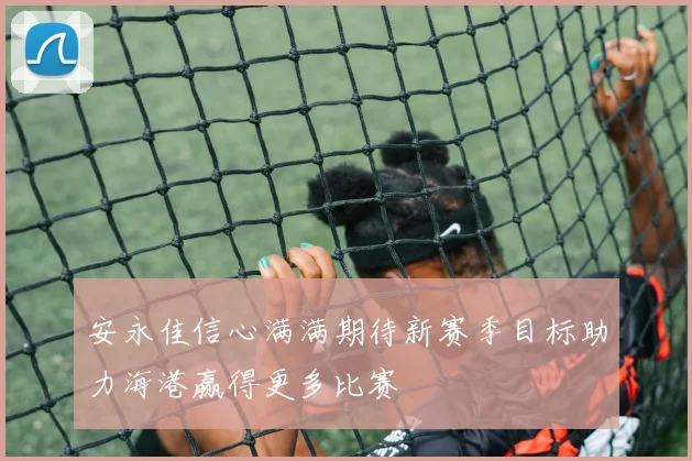 安永佳信心满满期待新赛季目标助力海港赢得更多比赛