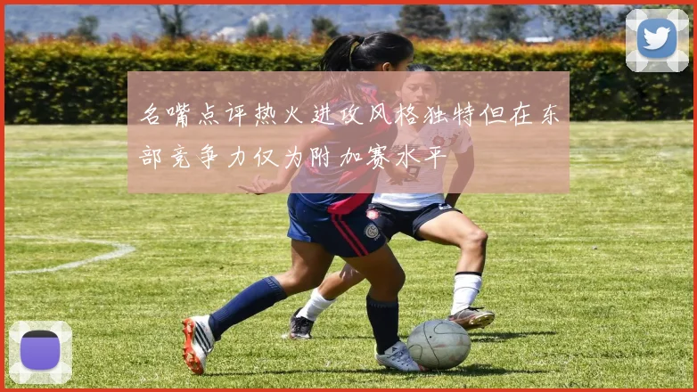 名嘴点评热火进攻风格独特但在东部竞争力仅为附加赛水平