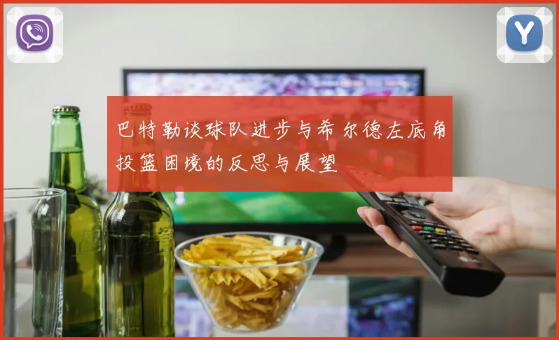 巴特勒谈球队进步与希尔德左底角投篮困境的反思与展望