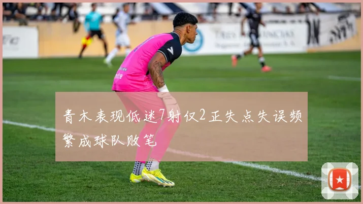 青木表现低迷7射仅2正失点失误频繁成球队败笔