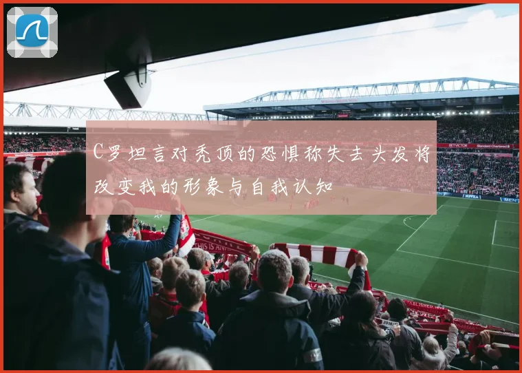 C罗坦言对秃顶的恐惧称失去头发将改变我的形象与自我认知