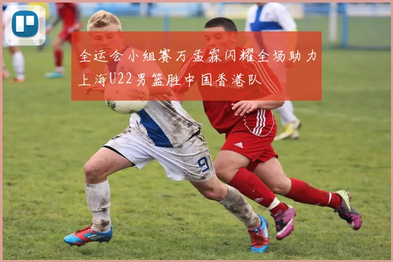 全运会小组赛万孟霖闪耀全场助力上海U22男篮胜中国香港队
