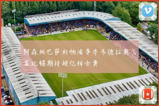 阿森纳巴萨利物浦争夺韦德拉奥戈莱比锡期待超亿转会费