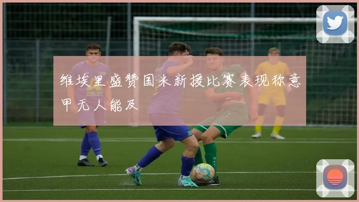 维埃里盛赞国米新援比赛表现称意甲无人能及