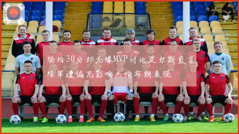 场均30分却无缘MVP讨论皮尔斯直言绿军遭偏见影响杰伦布朗表现