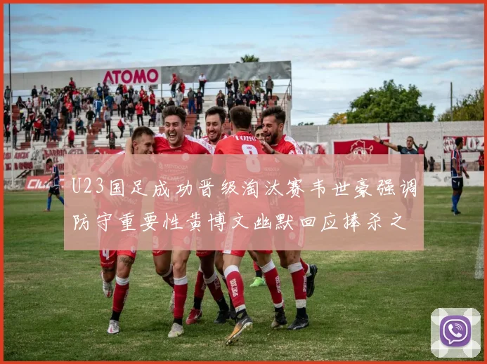 U23国足成功晋级淘汰赛韦世豪强调防守重要性黄博文幽默回应捧杀之说