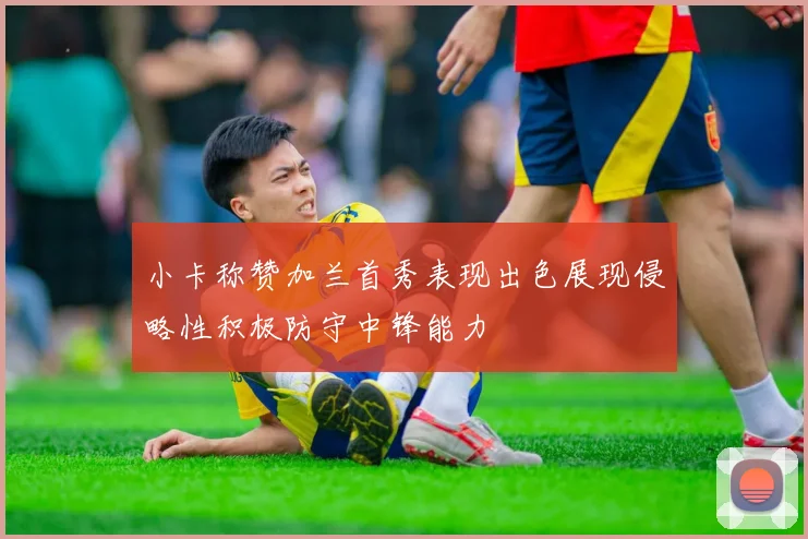 小卡称赞加兰首秀表现出色展现侵略性积极防守中锋能力