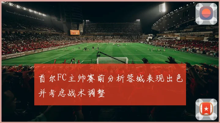 首尔FC主帅赛前分析蓉城表现出色并考虑战术调整