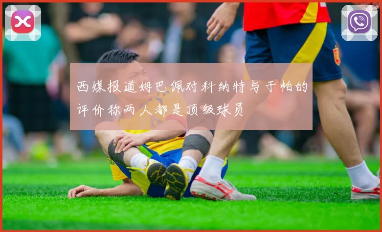 西媒报道姆巴佩对科纳特与于帕的评价称两人都是顶级球员