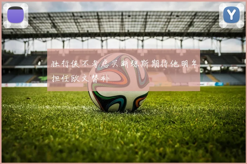 独行侠不考虑买断琼斯期待他明年担任欧文替补