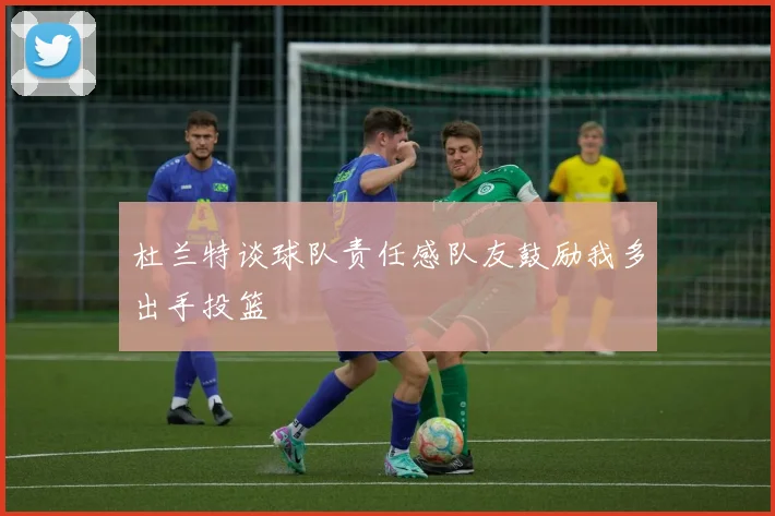 杜兰特谈球队责任感队友鼓励我多出手投篮