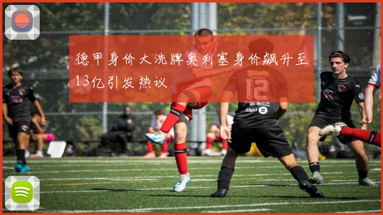 德甲身价大洗牌奥利塞身价飙升至13亿引发热议