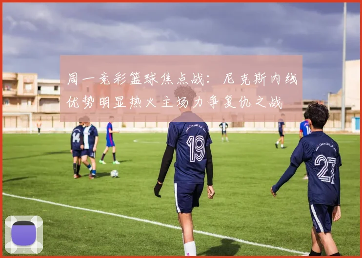 周一竞彩篮球焦点战：尼克斯内线优势明显热火主场力争复仇之战